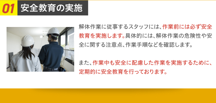 01安全教育の実施 解体作業に従事するスタッフには、作業前には必ず安全教育を実施します。具体的には、解体作業の危険性や安全に関する注意点、作業手順などを確認します。また、作業中も安全に配慮した作業を実施するために、定期的に安全教育を行っております。