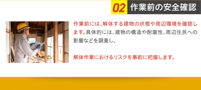 02作業前の安全確認 作業前には、解体する建物の状態や周辺環境を確認します。具体的には、建物の構造や耐震性、周辺住民への影響などを調査し、解体作業におけるリスクを事前に把握します。