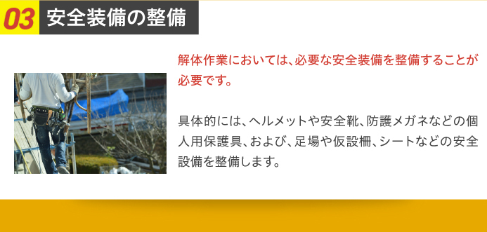 03安全装備の整備 解体作業においては、必要な安全装備を整備することが必要です。具体的には、ヘルメットや安全靴、防護メガネなどの個人用保護具、および、足場や仮設柵、シートなどの安全設備を整備します。