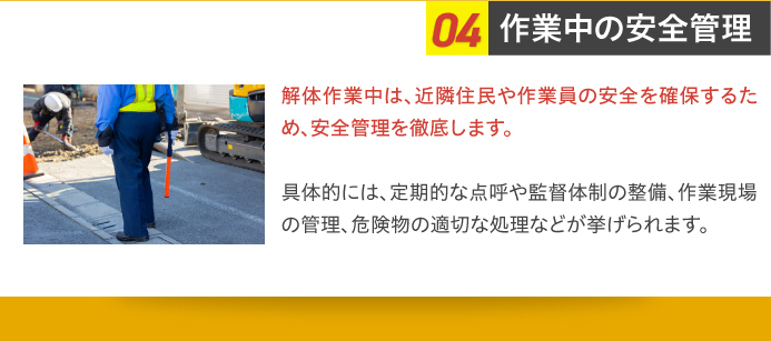 04作業中の安全管理 解体作業中は、近隣住民や作業員の安全を確保するため、安全管理を徹底します。具体的には、定期的な点呼や監督体制の整備、作業現場の管理、危険物の適切な処理などが挙げられます。