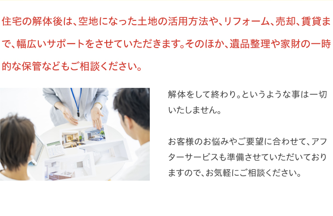 住宅の解体後は、空地になった土地の活用方法や、リフォーム、売却、賃貸まで、幅広いサポートをさせていただきます。そのほか、遺品整理や家財の一時的な保管などもご相談ください。解体をして終わり。というような事は一切いたしません。お客様のお悩みやご要望に合わせて、アフターサービスも準備させていただいておりますので、お気軽にご相談ください。