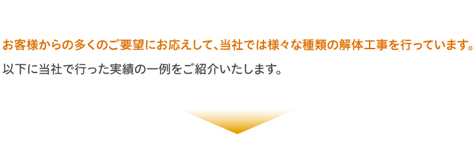 お客様からの多くのご要望にお応えして、当社では様々な種類の解体工事を行っています。以下に当社で行った実績の一例をご紹介いたします。