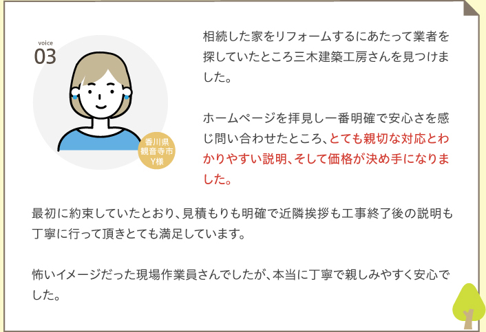 voice03 相続した家をリフォームするにあたって業者を探していたところ三木建築工房さんを見つけました。ホームページを拝見し一番明確で安心さを感じ問い合わせたところ、とても親切な対応とわかりやすい説明、そして価格が決め手になりました。