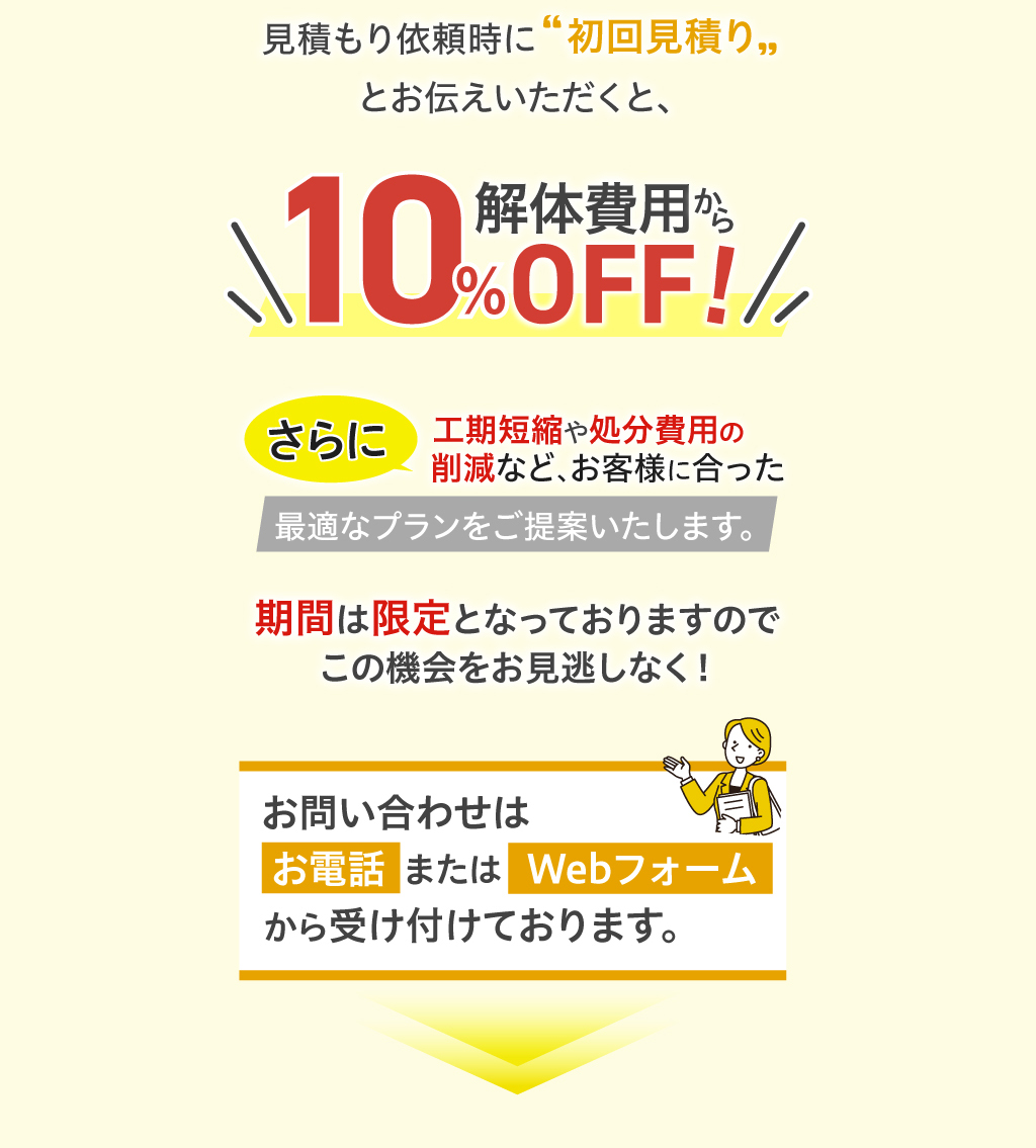 今なら弊社での建物解体の無料見積もりをご依頼いただいたお客様に特別割引をご用意しています。見積もり依頼時に初回見積りとお伝えいただくと、解体費用から10％OFF！さらに工期短縮や処分費用の削減など、お客様に合った最適なプランをご提案いたします。期間は限定となっておりますのでこの機会をお見逃しなく！お問い合わせはお電話またはWebフォームから受け付けております。