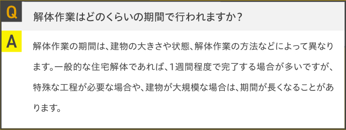 Q.解体作業はどのくらいの期間で行われますか？A.解体作業の期間は、建物の大きさや状態、解体作業の方法などによって異なります。一般的な住宅解体であれば、1週間程度で完了する場合が多いですが、特殊な工程が必要な場合や、建物が大規模な場合は、期間が長くなることがあります。
