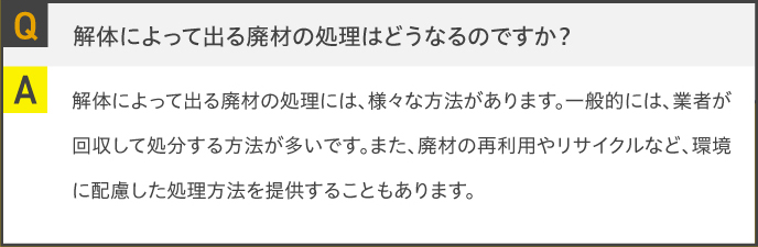 Q.解体によって出る廃材の処理はどうなるのですか？A.解体によって出る廃材の処理には、様々な方法があります。一般的には、業者が回収して処分する方法が多いです。また、廃材の再利用やリサイクルなど、環境に配慮した処理方法を提供することもあります。