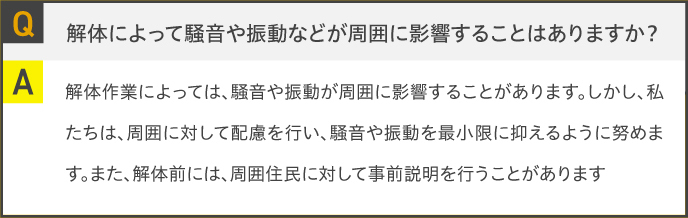Q.解体によって騒音や振動などが周囲に影響することはありますか？A.解体作業によっては、騒音や振動が周囲に影響することがあります。しかし、私たちは、周囲に対して配慮を行い、騒音や振動を最小限に抑えるように努めます。また、解体前には、周囲住民に対して事前説明を行うことがあります