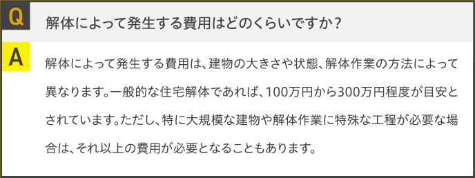 Q.解体によって発生する費用はどのくらいですか？A.解体によって発生する費用は、建物の大きさや状態、解体作業の方法によって異なります。一般的な住宅解体であれば、100万円から300万円程度が目安とされています。ただし、特に大規模な建物や解体作業に特殊な工程が必要な場合は、それ以上の費用が必要となることもあります。