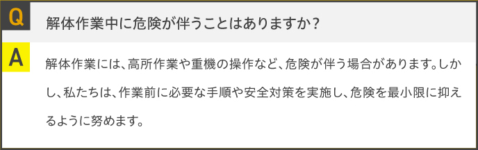 Q.解体作業中に危険が伴うことはありますか？A.解体作業には、高所作業や重機の操作など、危険が伴う場合があります。しかし、私たちは、作業前に必要な手順や安全対策を実施し、危険を最小限に抑えるように努めます。