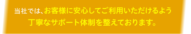 当社では、お客様に安心してご利用いただけるよう丁寧なサポート体制を整えております。