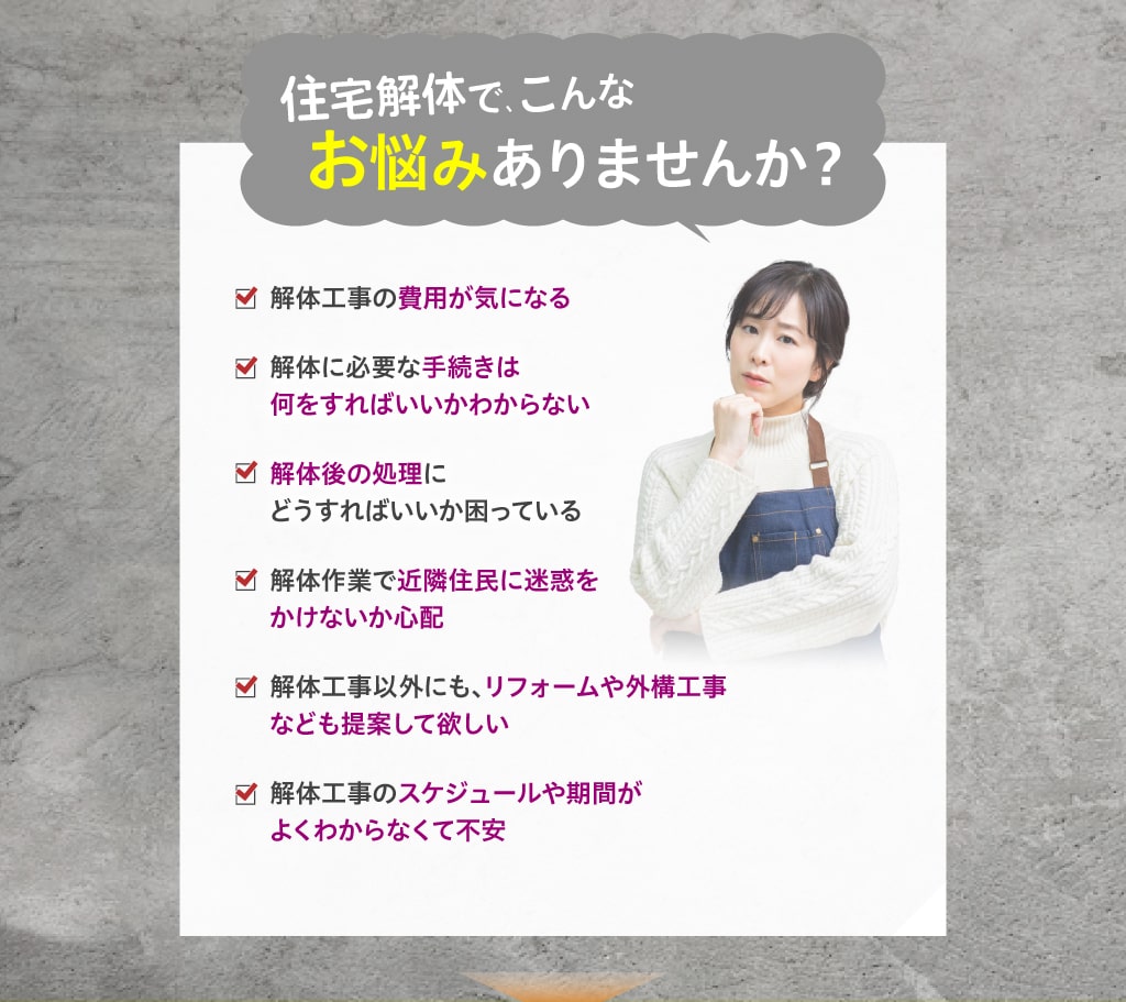 住宅解体でこんなお悩みありませんか？・解体工事の費用が気になる・解体に必要な手続きは何をすればいいかわからない・解体後の処理にどうすればいいか困っている・解体作業で近隣住民に迷惑をかけないか心配・解体工事以外にも、リフォームや外構工事なども提案して欲しい・解体工事のスケジュールや期間がよくわからなくて不安