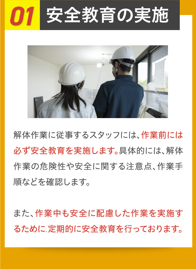 01安全教育の実施 解体作業に従事するスタッフには、作業前には必ず安全教育を実施します。具体的には、解体作業の危険性や安全に関する注意点、作業手順などを確認します。また、作業中も安全に配慮した作業を実施するために、定期的に安全教育を行っております。