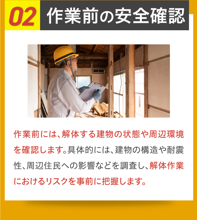 02作業前の安全確認 作業前には、解体する建物の状態や周辺環境を確認します。具体的には、建物の構造や耐震性、周辺住民への影響などを調査し、解体作業におけるリスクを事前に把握します。