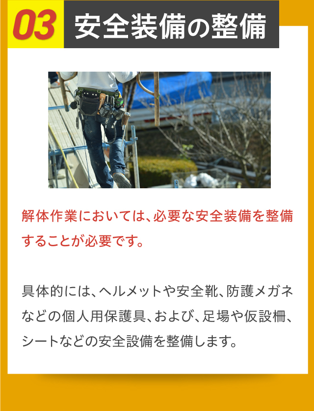 03安全装備の整備 解体作業においては、必要な安全装備を整備することが必要です。具体的には、ヘルメットや安全靴、防護メガネなどの個人用保護具、および、足場や仮設柵、シートなどの安全設備を整備します。