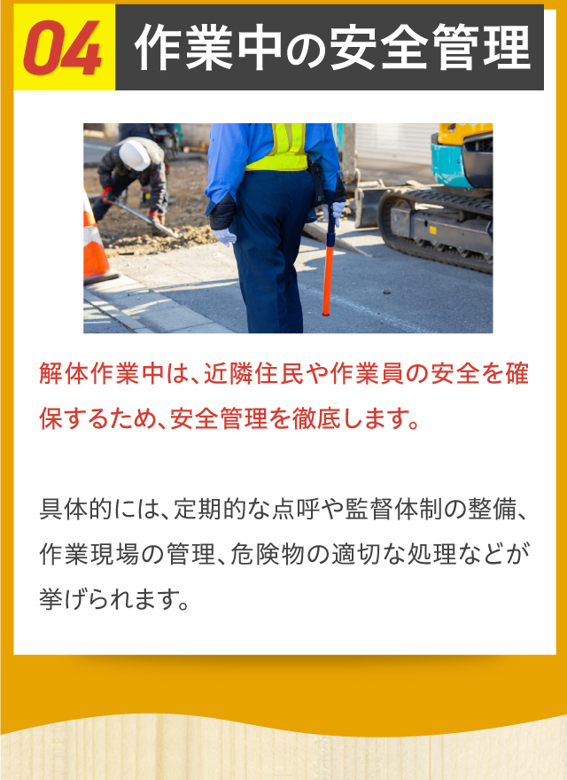 04作業中の安全管理 解体作業中は、近隣住民や作業員の安全を確保するため、安全管理を徹底します。具体的には、定期的な点呼や監督体制の整備、作業現場の管理、危険物の適切な処理などが挙げられます。