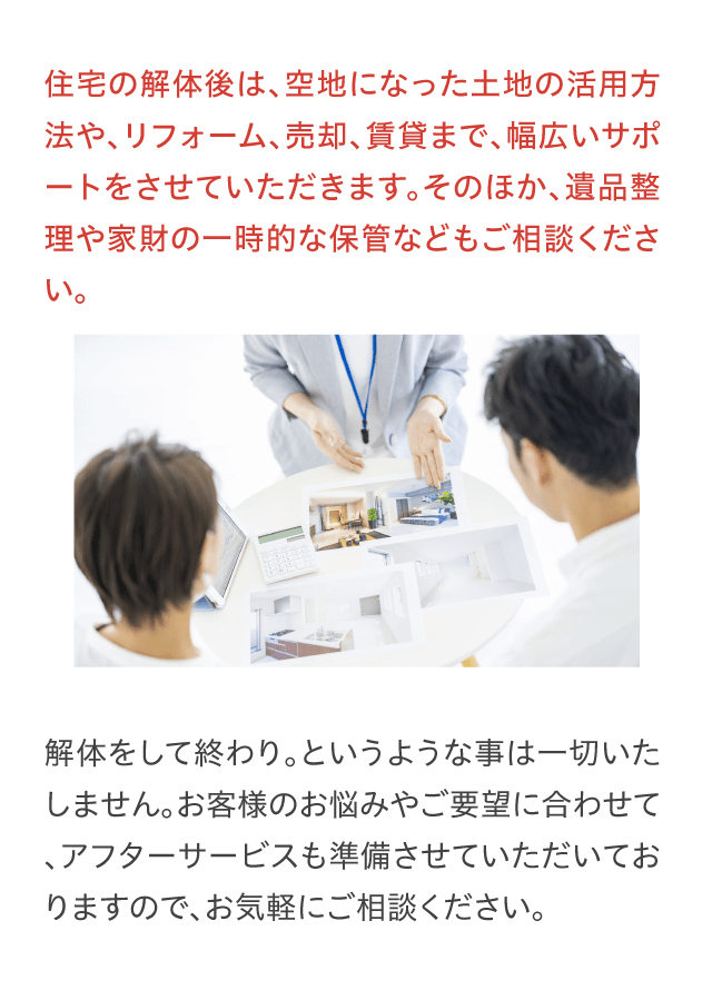 住宅の解体後は、空地になった土地の活用方法や、リフォーム、売却、賃貸まで、幅広いサポートをさせていただきます。そのほか、遺品整理や家財の一時的な保管などもご相談ください。解体をして終わり。というような事は一切いたしません。お客様のお悩みやご要望に合わせて、アフターサービスも準備させていただいておりますので、お気軽にご相談ください。