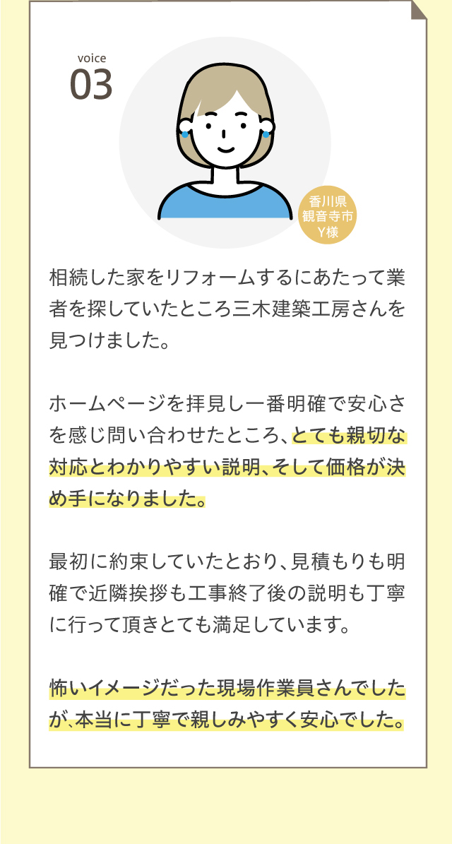 voice03 相続した家をリフォームするにあたって業者を探していたところ三木建築工房さんを見つけました。ホームページを拝見し一番明確で安心さを感じ問い合わせたところ、とても親切な対応とわかりやすい説明、そして価格が決め手になりました。