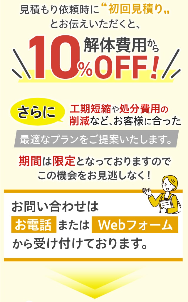 今なら弊社での建物解体の無料見積もりをご依頼いただいたお客様に特別割引をご用意しています。見積もり依頼時に初回見積りとお伝えいただくと、解体費用から10％OFF！さらに工期短縮や処分費用の削減など、お客様に合った最適なプランをご提案いたします。期間は限定となっておりますのでこの機会をお見逃しなく！お問い合わせはお電話またはWebフォームから受け付けております。