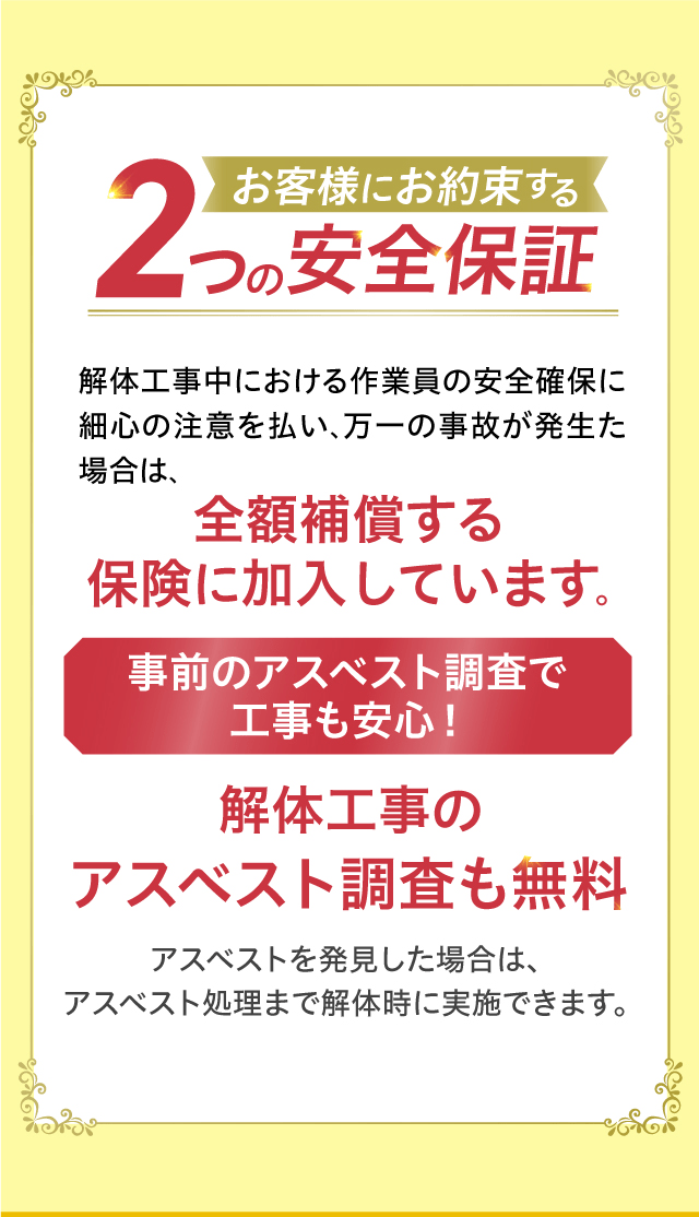 お客様にお約束する２つの安全保証　解体工事中における作業員の安全確保に細心の注意を払い、万一の事故が発生た場合は、全額補償する保険に加入しています。事前のアスベスト調査で工事も安心！解体工事のアスベスト調査も無料　アスベストを発見した場合は、アスベスト処理まで解体時に実施できます。