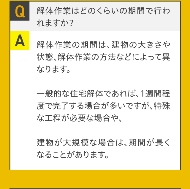 Q.解体作業はどのくらいの期間で行われますか？A.解体作業の期間は、建物の大きさや状態、解体作業の方法などによって異なります。一般的な住宅解体であれば、1週間程度で完了する場合が多いですが、特殊な工程が必要な場合や、建物が大規模な場合は、期間が長くなることがあります。