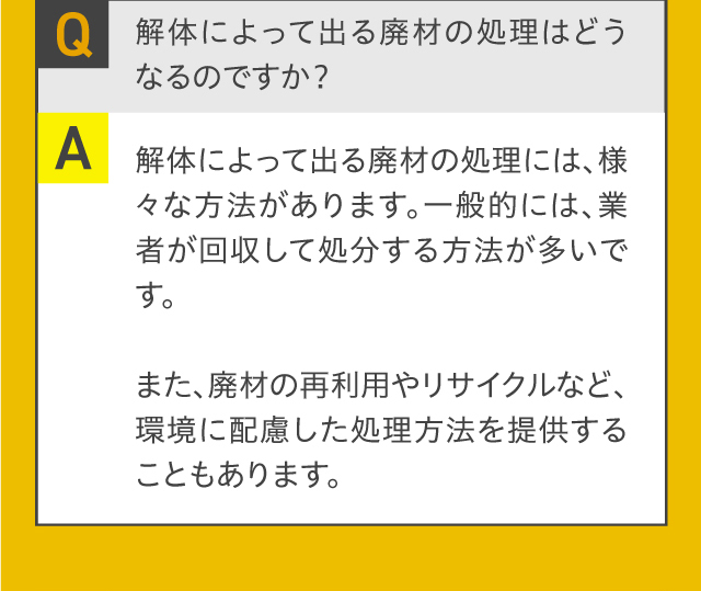 Q.解体によって出る廃材の処理はどうなるのですか？A.解体によって出る廃材の処理には、様々な方法があります。一般的には、業者が回収して処分する方法が多いです。また、廃材の再利用やリサイクルなど、環境に配慮した処理方法を提供することもあります。