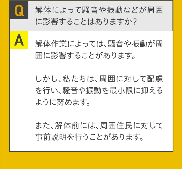 Q.解体によって騒音や振動などが周囲に影響することはありますか？A.解体作業によっては、騒音や振動が周囲に影響することがあります。しかし、私たちは、周囲に対して配慮を行い、騒音や振動を最小限に抑えるように努めます。また、解体前には、周囲住民に対して事前説明を行うことがあります