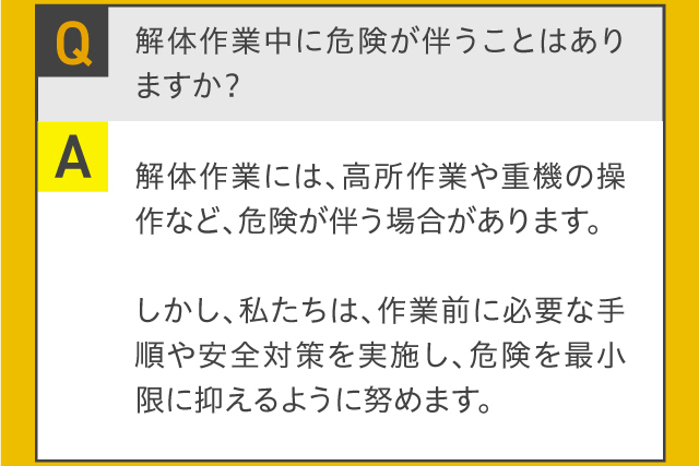 Q.解体作業中に危険が伴うことはありますか？A.解体作業には、高所作業や重機の操作など、危険が伴う場合があります。しかし、私たちは、作業前に必要な手順や安全対策を実施し、危険を最小限に抑えるように努めます。