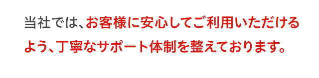 当社では、お客様に安心してご利用いただけるよう丁寧なサポート体制を整えております。