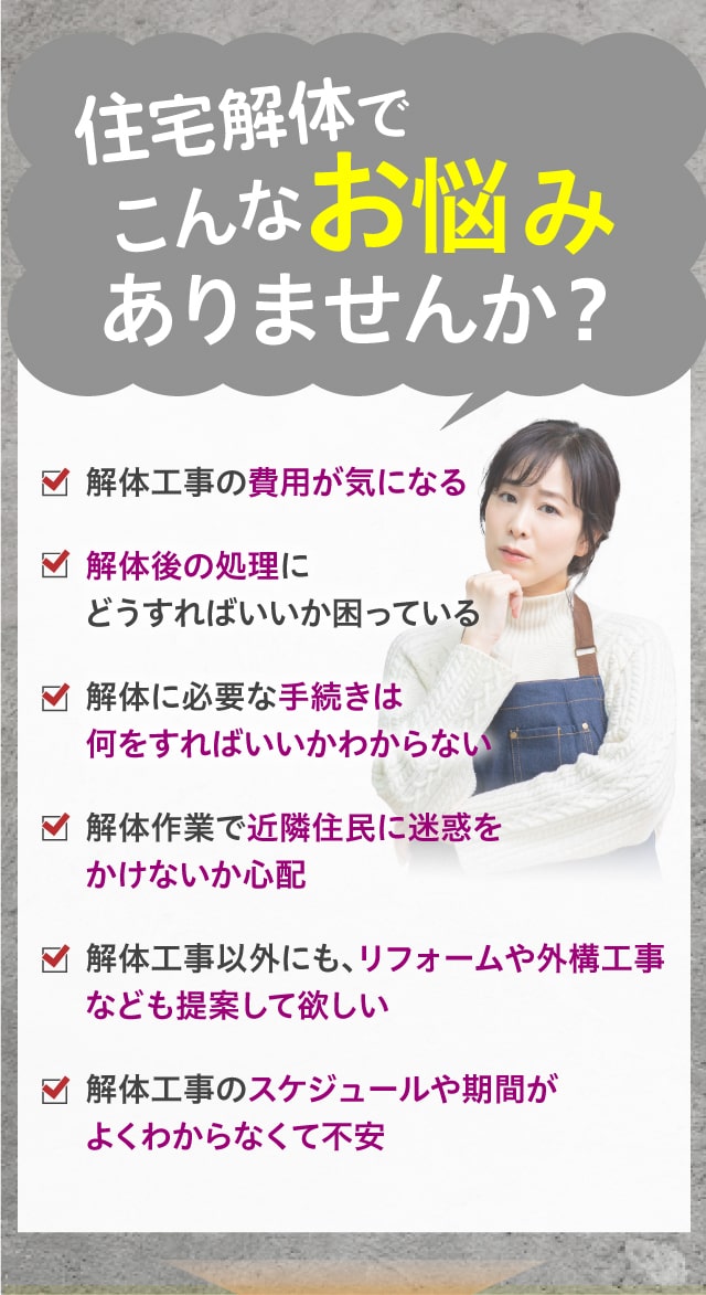 住宅解体でこんなお悩みありませんか？・解体工事の費用が気になる・解体に必要な手続きは何をすればいいかわからない・解体後の処理にどうすればいいか困っている・解体作業で近隣住民に迷惑をかけないか心配・解体工事以外にも、リフォームや外構工事なども提案して欲しい・解体工事のスケジュールや期間がよくわからなくて不安
